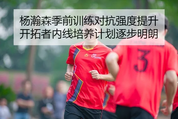 杨瀚森季前训练对抗强度提升 开拓者内线培养计划逐步明朗