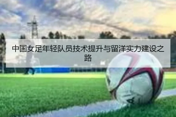 中国女足年轻队员技术提升与留洋实力建设之路